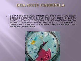    O BOA NOITE CINDERELA, TAMBÉM CONHECIDO POR “RAPE DRUGS”
    (DROGAS DE ESTUPRO), É O NOME DADO A UM GOLPE NO QUAL UM
    SUJEITO – GERALMENTE SIMPÁTICO E DE BOA APARÊNCIA - COLOCA,
    JUNTAMENTE À BEBIDA DE OUTRO, UM COQUETEL DE DROGAS CAPAZ DE
    DEIXAR ESTE VULNERÁVEL O SUFICIENTE PARA SER ROUBADO .E/OU
    VIOLENTADO SEXUALMENTE .
 