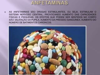    AS ANFETAMINAS SÃO DROGAS ESTIMULANTES, OU SEJA, ESTIMULAM O
    SISTEMA NERVOSO CENTRAL, PROVOCANDO AUMENTO DAS CAPACIDADES
    FÍSICAS E PSÍQUICAS. OS EFEITOS QUE PODEM SER SENTIDOS NO CORPO
    SÃO: DILATAÇÃO DA PUPILA, AUMENTO DA PRESSÃO SANGUÍNEA, AUMENTO DO
    NÚMERO DE BATIMENTOS CARDÍACOS.
 