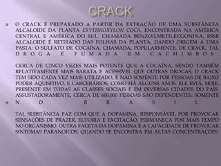    O CRACK É PREPARADO A PARTIR DA EXTRAÇÃO DE UMA SUBSTÂNCIA
    ALCALOIDE DA PLANTA ERYTHROXYLON COCA, ENCONTRADA NA AMÉRICA
    CENTRAL E AMÉRICA DO SUL. CHAMADA BENZOILMETILECGONINA, ESSE
    ALCALOIDE É RETIRADO DAS FOLHAS DA PLANTA, DANDO ORIGEM A UMA
    PASTA: O SULFATO DE COCAÍNA. CHAMADA, POPULARMENTE, DE CRACK, TAL
    D R O G A      É    F U M A D A    E M     C A C H I M B O S .

    CERCA DE CINCO VEZES MAIS POTENTE QUE A COCAÍNA, SENDO TAMBÉM
    RELATIVAMENTE MAIS BARATA E ACESSÍVEL QUE OUTRAS DROGAS, O CRACK
    TEM SIDO CADA VEZ MAIS UTILIZADO, E NÃO SOMENTE POR PESSOAS DE BAIXO
    PODER AQUISITIVO, E CARCERÁRIOS, COMO HÁ ALGUNS ANOS. ELE ESTÁ, HOJE,
    PRESENTE EM TODAS AS CLASSES SOCIAIS E EM DIVERSAS CIDADES DO PAÍS.
    ASSUSTADORAMENTE, CERCA DE 600.000 PESSOAS SÃO DEPENDENTES, SOMENTE
   N       O              B       R      A       S      I      L       .

    TAL SUBSTÂNCIA FAZ COM QUE A DOPAMINA, RESPONSÁVEL POR PROVOCAR
    SENSAÇÕES DE PRAZER, EUFORIA E EXCITAÇÃO, PERMANEÇA POR MAIS TEMPO
    NO ORGANISMO. OUTRA FACETA DA DOPAMINA É A CAPACIDADE DE PROVOCAR
    SINTOMAS PARANOICOS, QUANDO SE ENCONTRA EM ALTAS CONCENTRAÇÕES.
 