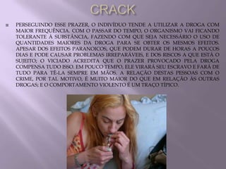    PERSEGUINDO ESSE PRAZER, O INDIVÍDUO TENDE A UTILIZAR A DROGA COM
    MAIOR FREQUÊNCIA. COM O PASSAR DO TEMPO, O ORGANISMO VAI FICANDO
    TOLERANTE À SUBSTÂNCIA, FAZENDO COM QUE SEJA NECESSÁRIO O USO DE
    QUANTIDADES MAIORES DA DROGA PARA SE OBTER OS MESMOS EFEITOS.
    APESAR DOS EFEITOS PARANOICOS, QUE PODEM DURAR DE HORAS A POUCOS
    DIAS E PODE CAUSAR PROBLEMAS IRREPARÁVEIS, E DOS RISCOS A QUE ESTÁ O
    SUJEITO; O VICIADO ACREDITA QUE O PRAZER PROVOCADO PELA DROGA
    COMPENSA TUDO ISSO. EM POUCO TEMPO, ELE VIRARÁ SEU ESCRAVO E FARÁ DE
    TUDO PARA TÊ-LA SEMPRE EM MÃOS. A RELAÇÃO DESTAS PESSOAS COM O
    CRIME, POR TAL MOTIVO, É MUITO MAIOR DO QUE EM RELAÇÃO ÀS OUTRAS
    DROGAS; E O COMPORTAMENTO VIOLENTO É UM TRAÇO TÍPICO.
 