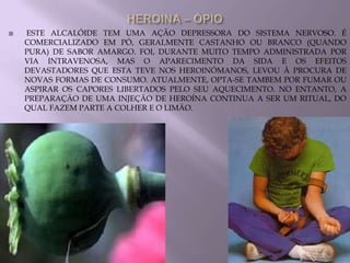    ESTE ALCALÓIDE TEM UMA AÇÃO DEPRESSORA DO SISTEMA NERVOSO. É
    COMERCIALIZADO EM PÓ, GERALMENTE CASTANHO OU BRANCO (QUANDO
    PURA) DE SABOR AMARGO. FOI, DURANTE MUITO TEMPO ADMINISTRADA POR
    VIA INTRAVENOSA, MAS O APARECIMENTO DA SIDA E OS EFEITOS
    DEVASTADORES QUE ESTA TEVE NOS HEROINÓMANOS, LEVOU À PROCURA DE
    NOVAS FORMAS DE CONSUMO. ATUALMENTE, OPTA-SE TAMBEM POR FUMAR OU
    ASPIRAR OS CAPORES LIBERTADOS PELO SEU AQUECIMENTO. NO ENTANTO, A
    PREPARAÇÃO DE UMA INJEÇÃO DE HEROÍNA CONTINUA A SER UM RITUAL, DO
    QUAL FAZEM PARTE A COLHER E O LIMÃO.
 