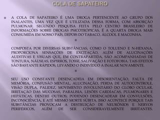    A COLA DE SAPATEIRO É UMA DROGA PERTENCENTE AO GRUPO DOS
    INALANTES, UMA VEZ QUE É UTILIZADA DESSA FORMA, COM ABSORÇÃO
    PULMONAR. SEGUNDO PESQUISA FEITA PELO CENTRO BRASILEIRO DE
    INFORMAÇÕES SOBRE DROGAS PSICOTRÓPICAS, É A QUARTA DROGA MAIS
    CONSUMIDA EM NOSSO PAÍS, DEPOIS DO TABACO, ÁLCOOL E MACONHA.
                                   


    COMPOSTA POR DIVERSAS SUBSTÂNCIAS, COMO O TOLUENO E N-HEXANA,
    PROPORCIONA SENSAÇÕES DE EXCITAÇÃO, ALÉM DE ALUCINAÇÕES
    AUDITIVAS E VISUAIS QUE, EM CONTRAPARTIDA, SÃO ACOMPANHADAS DE
    TONTURA, NÁUSEAS, ESPIRROS, TOSSE, SALIVAÇÃO E FOTOFOBIA. TAIS EFEITOS
    SÃO BASTANTE RÁPIDOS, LEVANDO O INDIVÍDUO A INALAR NOVAMENTE.
                                   


    SEU USO CONSTANTE DESENCADEIA EM DESORIENTAÇÃO, FALTA DE
    MEMÓRIA, CONFUSÃO MENTAL, ALUCINAÇÃO, PERDA DE AUTOCONTROLE,
    VISÃO DUPLA, PALIDEZ, MOVIMENTO INVOLUNTÁRIO DO GLOBO OCULAR,
    IRRITAÇÃO DAS MUCOSAS, PARALISIA, LESÕES CARDÍACAS, PULMONARES E
    HEPÁTICAS, DENTRE OUTROS; PODENDO DESENCADEAR EM CONVULSÕES,
    INCONSCIÊNCIA, E ATÉ MESMO MORTE SÚBITA. ISSO ACONTECE PORQUE TAIS
    SUBSTÂNCIAS PROVOCAM A DESTRUIÇÃO DE NEURÔNIOS E NERVOS
    PERIFÉRICOS,  ALÉM    DE   SER   CONSIDERAVELMENTE      IRRITANTES.
 