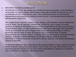    MACONHA: Substância proibida por lei
   AS DROGAS ILÍCITAS: são substâncias proibidas de serem produzidas, comercializadas e
    consumidas. Em alguns países, determinadas drogas são permitidas sendo que seu uso é
    considerado normal e integrante da cultura. Tais substâncias podem ser estimulantes,
    depressivas ou perturbadoras do sistema nervoso central, o que perceptivelmente altera em
    grande escala o organismo.

    São drogas ilícitas: maconha, cocaína, crack, ecstasy, LSD, inalantes, heroína, barbitúricos,
    morfina, skank, chá de cogumelo, anfetaminas, clorofórmio, ópio e outras. Por serem
    proibidas, as drogas ilícitas entram no país de forma ilegal através do tráfico que promove a
    comercialização negra, ou seja, a comercialização feita sem a autorização das autoridades.
    Dentre as conseqüências que as drogas ilícitas trazem pode-se dar ênfase à violência
    gerada por elas em todas as fases de produção até o consumidor final. As demais
    conseqüências são: arritmia cardíaca, trombose, AVC, necrose cerebral, insuficiência renal e
    cardíaca, depressão, disforia, alterações nas funções motoras, perda de memória,
    disfunções no sistema reprodutor e respiratório, câncer, espinhas, convulsões, desidratação,
    náuseas e exaustão.

    É importante esclarecer que a dependência das drogas é tratável, ou seja, através do auxílio
    médico e familiar uma pessoa pode deixar o vício e voltar a ter uma vida normal sem que
    necessite depositar substâncias que criam falsas necessidades no organismo e impedindo
    que o rendimento do organismo seja comprometido.
 