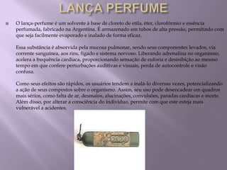   O lança-perfume é um solvente à base de cloreto de etila, éter, clorofórmio e essência
    perfumada, fabricado na Argentina. É armazenado em tubos de alta pressão, permitindo com
    que seja facilmente evaporado e inalado de forma eficaz.

    Essa substância é absorvida pela mucosa pulmonar, sendo seus componentes levados, via
    corrente sanguínea, aos rins, fígado e sistema nervoso. Liberando adrenalina no organismo,
    acelera a frequência cardíaca, proporcionando sensação de euforia e desinibição ao mesmo
    tempo em que confere perturbações auditivas e visuais, perda de autocontrole e visão
    confusa.

    Como seus efeitos são rápidos, os usuários tendem a inalá-lo diversas vezes, potencializando
    a ação de seus compostos sobre o organismo. Assim, seu uso pode desencadear em quadros
    mais sérios, como falta de ar, desmaios, alucinações, convulsões, paradas cardíacas e morte.
    Além disso, por alterar a consciência do indivíduo, permite com que este esteja mais
    vulnerável a acidentes.
 