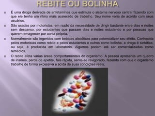   É uma droga derivada de anfetaminas que estimula o sistema nervoso central fazendo com
    que ele tenha um ritmo mais acelerado de trabalho. Seu nome varia de acordo com seus
    usuários.
   São usadas por motoristas, em razão da necessidade de dirigir bastante entre dias e noites
    sem descanso, por estudantes que passam dias e noites estudando e por pessoas que
    querem emagrecer por conta própria.
   Normalmente são ingeridos com bebidas alcoólicas para potencializar seu efeito. Conhecida
    pelos motoristas como rebite e pelos estudantes e outros como bolinha, a droga é sintética,
    ou seja, é produzida em laboratório. Algumas podem até ser comercializadas como
    remédios.
   O rebite afeta várias áreas comportamentais do organismo. A pessoa apresenta um quadro
    de insônia, perda de apetite, fala rápida, sente-se revigorado, fazendo com que o organismo
    trabalhe de forma excessiva e ácida de suas condições reais.
 
