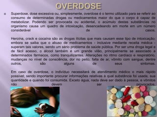    Superdose, dose excessiva ou, simplesmente, overdose é o termo utilizado para se referir ao
    consumo de determinadas drogas ou medicamentos maior do que o corpo é capaz de
    metabolizar. Podendo ser provocada ou acidental, o acúmulo destas substâncias no
    organismo causa um quadro de intoxicação, desencadeando em morte em um número
    considerável                                 de                                     casos.

    Heroína, crack e cocaína são as drogas ilícitas que mais causam esse tipo de intoxicação;
    embora se saiba que o abuso de medicamentos - inclusive mediante receita médica -
    superam tais valores, sendo um sério problema de saúde pública. Por ser uma droga legal e
    de fácil acesso, o álcool também é um grande vilão, principalmente se associado a
    determinados fármacos, como tranquilizantes. Alterações no ritmo cardíaco e respiratório,
    mudanças no nível de consciência, dor no peito, falta de ar, vômito com sangue, dentre
    outros,           são           alguns             de           seus            sintomas.

    Em caso de overdose, o indivíduo necessitará de atendimento médico o mais rápido
    possível; sendo importante procurar informações relativas à qual substância foi usada, sua
    quantidade e quando foi consumida. Exceto água, nada deve ser dado à pessoa, e vômitos
    não                      devem                        ser                      provocados.
 