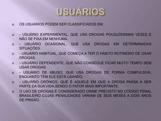    OS USUÁRIOS PODEM SER CLASSIFICADOS EM:

   - USUÁRIO EXPERIMENTAL, QUE USA DROGAS POUQUÍSSIMAS VEZES E
    NÃO SE FIXA EM NENHUMA.
   - USUÁRIO OCASIONAL, QUE USA DROGAS EM DETERMINADAS
    SITUAÇÕES.
   - USUÁRIO HABITUAL, QUE COMEÇA A TER O HÁBITO ROTINEIRO DE USAR
    DROGAS.
   - USUÁRIO DEPENDENTE, QUE NÃO CONSEGUE FICAR MUITO TEMPO SEM
    USAR DROGAS.
   - USUÁRIO DE ABUSO, QUE USA DROGAS DE FORMA COMPULSIVA,
    ENQUANTO TEM ELE ESTÁ USANDO.
   - USUÁRIO CRÔNICO, QUE É AQUELE EM QUE A DROGA PASSA A SER
    PARTE DA SUA VIDA,SENDO O FATOR MAIS IMPORTANTE.
   O USO DE DROGAS É CONSIDERADO CRIME PREVISTO NO CÓDIGO PENAL
    BRASILEIRO CUJAS PENALIDADES VARIAM DE SEIS MESES A DOIS ANOS
    DE PRISÃO.
 