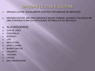    DROGAS LÍCITAS: SOCIALMENTE ACEITAS E DIFUNDIDAS NO MERCADO.

   DROGAS ILÍCITAS SÃO PREJUDICIAIS A SAÚDE HUMANA, QUANDO UTILIZADAS EM
    UMA DOSAGEM ACIMA DA CAPACIDADE METABÓLICA DO INDIVÍDUO.


   ALUCINÓGENOS:
   CHÁ DE LÍRIO;
   COGUMELO
   ECSTASY;
   LSD;
   MESCALINA;
   SANTO DAIME;
   BARBITÚRICOS;
   CIGARRO;
   COCAÍNA;
   CRACK;
   MACONHA/HAXIXE
 