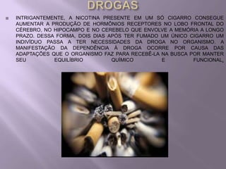    INTRIGANTEMENTE, A NICOTINA PRESENTE EM UM SÓ CIGARRO CONSEGUE
    AUMENTAR A PRODUÇÃO DE HORMÔNIOS RECEPTORES NO LOBO FRONTAL DO
    CÉREBRO, NO HIPOCAMPO E NO CEREBELO QUE ENVOLVE A MEMÓRIA A LONGO
    PRAZO. DESSA FORMA, DOIS DIAS APÓS TER FUMADO UM ÚNICO CIGARRO UM
    INDIVÍDUO PASSA A TER NECESSIDADES DA DROGA NO ORGANISMO. A
    MANIFESTAÇÃO DA DEPENDÊNCIA À DROGA OCORRE POR CAUSA DAS
    ADAPTAÇÕES QUE O ORGANISMO FAZ PARA RECEBÊ-LA NA BUSCA POR MANTER
    SEU         EQUILÍBRIO         QUÍMICO        E         FUNCIONAL.
 