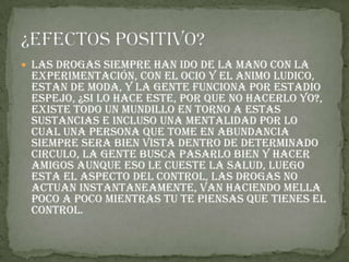  Las drogas siempre han ido de la mano con la
experimentación, con el ocio y el animo ludico,
estan de moda, y la gente funciona por estadio
espejo, ¿si lo hace este, por que no hacerlo yo?,
existe todo un mundillo en torno a estas
sustancias e incluso una mentalidad por lo
cual una persona que tome en abundancia
siempre sera bien vista dentro de determinado
circulo, la gente busca pasarlo bien y hacer
amigos aunque eso le cueste la salud, luego
esta el aspecto del control, las drogas no
actuan instantaneamente, van haciendo mella
poco a poco mientras tu te piensas que tienes el
control.
 