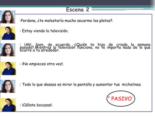 Escena 2
:
:Perdona, ¿te molestaría mucho secarme los platos?.
: Estoy viendo la televisión.
: ¡Ah!, bien, de acuerdo. ¿Quién te hizo de criada la semana
pasada?.Mientras la televisión funciona, no te importa nada de lo que
ocurre a tu alrededor.
: ¡No empieces otra vez!.
: Todo lo que deseas es mirar la pantalla y aumentar tus michelines.
- : ¡Cállate bocazas!.
“ PASIVO”
 