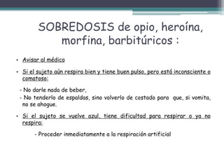SOBREDOSIS de opio, heroína,
morfina, barbitúricos :
• Avisar al médico
• Si el sujeto aún respira bien y tiene buen pulso, pero está inconsciente o
comatoso:
- No darle nada de beber,
- No tenderlo de espaldas, sino volverlo de costado para que, si vomita,
no se ahogue.
• Si el sujeto se vuelve azul, tiene dificultad para respirar o ya no
respira:
- Proceder inmediatamente a la respiración artificial
 