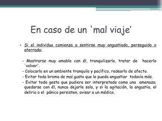 En caso de un 'mal viaje’
• Si el individuo comienza a sentirse muy angustiado, perseguido o
aterrado:
- Mostrarse muy amable con él, tranquilizarlo, tratar de hacerlo
'volver'.
- Colocarlo en un ambiente tranquilo y pacífico, rodearlo de afecto.
- Evitar toda broma de mal gusto que le pueda angustiar todavía más.
- Evitar todo gesto que pudiera ser interpretado como una amenaza;
quedarse con él, nunca dejarle solo, y si la agitación, la angustia, el
delirio o el pánico persisten, avisar a un médico.
 