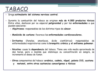 TABACO
• Droga estimulante del sistema nervioso central.
• Durante la combustión del tabaco se originan más de 4.000 productos tóxicos
Entre ellos, destacan por su especial peligrosidad y por las enfermedades a que
pueden asociarse:
• Alquitranes: responsables de los distintos tipos de cáncer.
• Monóxido de carbono: favorece las enfermedades cardiovasculares.
• Irritantes (fenoles, amoníacos, ácido cianhídrico): responsables de
enfermedades respiratorias como la bronquitis crónica y el enfisema pulmonar.
• Nicotina: causa la dependencia del tabaco. Tiene una vida media aproximada de
dos horas, pero a medida que disminuye su concentración en sangre, se
incrementa el deseo de fumar.
• Otros componentes del tabaco: arsénico, cadmio, níquel, polonio 210, acetona
y metanol, entre otras sustancias cancerígenas o tóxicas
 