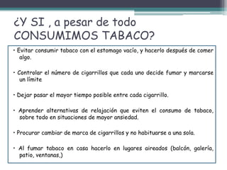 ¿Y SI , a pesar de todo
CONSUMIMOS TABACO?
• Evitar consumir tabaco con el estomago vacío, y hacerlo después de comer
algo.
• Controlar el número de cigarrillos que cada uno decide fumar y marcarse
un límite
• Dejar pasar el mayor tiempo posible entre cada cigarrillo.
• Aprender alternativas de relajación que eviten el consumo de tabaco,
sobre todo en situaciones de mayor ansiedad.
• Procurar cambiar de marca de cigarrillos y no habituarse a una sola.
• Al fumar tabaco en casa hacerlo en lugares aireados (balcón, galería,
patio, ventanas,)
 