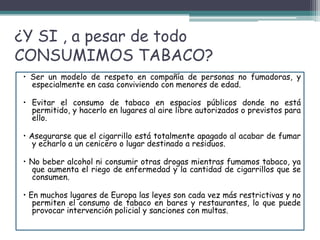¿Y SI , a pesar de todo
CONSUMIMOS TABACO?
• Ser un modelo de respeto en compañía de personas no fumadoras, y
especialmente en casa conviviendo con menores de edad.
• Evitar el consumo de tabaco en espacios públicos donde no está
permitido, y hacerlo en lugares al aire libre autorizados o previstos para
ello.
• Asegurarse que el cigarrillo está totalmente apagado al acabar de fumar
y echarlo a un cenicero o lugar destinado a residuos.
• No beber alcohol ni consumir otras drogas mientras fumamos tabaco, ya
que aumenta el riego de enfermedad y la cantidad de cigarrillos que se
consumen.
• En muchos lugares de Europa las leyes son cada vez más restrictivas y no
permiten el consumo de tabaco en bares y restaurantes, lo que puede
provocar intervención policial y sanciones con multas.
 
