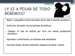 ¿Y SI A PESAR DE TODO
BEBEMOS?
• Beber a pequeños sorbos haciendo durar más la bebida alcohólica
• Disfrutar del sabor de las bebidas alcohólicas
• Cambiar el tipo de bebida por otra con menos graduación
alcohólica
• Aprender a alternarlas con bebidas más saludables
• Conviene beber alcohol solamente después de haber comido
 