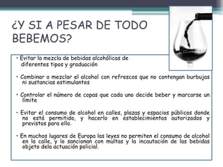 ¿Y SI A PESAR DE TODO
BEBEMOS?
• Evitar la mezcla de bebidas alcohólicas de
diferentes tipos y graduación
• Combinar o mezclar el alcohol con refrescos que no contengan burbujas
ni sustancias estimulantes
• Controlar el número de copas que cada uno decide beber y marcarse un
límite
• Evitar el consumo de alcohol en calles, plazas y espacios públicos donde
no está permitido, y hacerlo en establecimientos autorizados y
previstos para ello.
• En muchos lugares de Europa las leyes no permiten el consumo de alcohol
en la calle, y lo sancionan con multas y la incautación de las bebidas
objeto dela actuación policial.
 