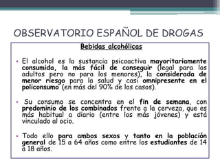 OBSERVATORIO ESPAÑOL DE DROGAS
Bebidas alcohólicas
• El alcohol es la sustancia psicoactiva mayoritariamente
consumida, la más fácil de conseguir (legal para los
adultos pero no para los menores), la considerada de
menor riesgo para la salud y casi omnipresente en el
policonsumo (en más del 90% de los casos).
• Su consumo se concentra en el fin de semana, con
predominio de los combinados frente a la cerveza, que es
más habitual a diario (entre los más jóvenes) y está
vinculado al ocio.
• Todo ello para ambos sexos y tanto en la población
general de 15 a 64 años como entre los estudiantes de 14
a 18 años.
 