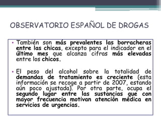OBSERVATORIO ESPAÑOL DE DROGAS
• También son más prevalentes las borracheras
entre las chicas, excepto para el indicador en el
último mes que alcanza cifras más elevadas
entre los chicos.
• El peso del alcohol sobre la totalidad de
demandas de tratamiento es creciente (esta
información se recoge a partir de 2007, estando
aún poco ajustada). Por otra parte, ocupa el
segundo lugar entre las sustancias que con
mayor frecuencia motivan atención médica en
servicios de urgencias.
 