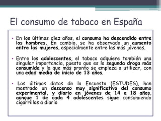 El consumo de tabaco en España
• En los últimos diez años, el consumo ha descendido entre
los hombres. En cambio, se ha observado un aumento
entre las mujeres, especialmente entre las más jóvenes.
• Entre los adolescentes, el tabaco adquiere también una
singular importancia, puesto que es la segunda droga más
consumida y la que más pronto se empieza a utilizar, con
una edad media de inicio de 13 años.
• Los últimos datos de la Encuesta (ESTUDES), han
mostrado un descenso muy significativo del consumo
experimental, y diario en jóvenes de 14 a 18 años,
aunque 1 de cada 4 adolescentes sigue consumiendo
cigarrillos a diario
 
