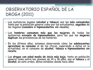 OBSERVATORIO ESPAÑOL DE LA
DROGA (2011)
• Las sustancias legales (alcohol y tabaco) son las más consumidas
tanto por la población general como por los estudiantes, seguidas de
las ilegales (cannabis e hipnosedantes sin receta),
• Los hombres consumen más que las mujeres de todas las
sustancias excepto de hipnosedantes, para los que las mujeres
duplican las prevalencias de los hombres.
• En los últimos años, estamos observando cómo las adolescentes
aproximan su consumo al de los chicos, superando a éstos en la
actualidad, en el consumo de alcohol, tabaco e hipnosedantes sin
receta.
• Las drogas con edad media de inicio más baja, tanto en población
general como entre los jóvenes de 14 a 18 años, son el tabaco y el
alcohol, en este orden, datos estables desde hace años
 