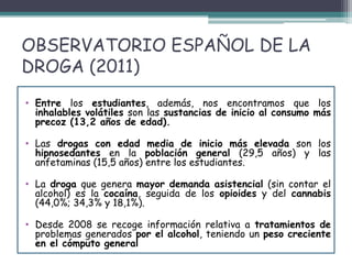 OBSERVATORIO ESPAÑOL DE LA
DROGA (2011)
• Entre los estudiantes, además, nos encontramos que los
inhalables volátiles son las sustancias de inicio al consumo más
precoz (13,2 años de edad).
• Las drogas con edad media de inicio más elevada son los
hipnosedantes en la población general (29,5 años) y las
anfetaminas (15,5 años) entre los estudiantes.
• La droga que genera mayor demanda asistencial (sin contar el
alcohol) es la cocaína, seguida de los opioides y del cannabis
(44,0%; 34,3% y 18,1%).
• Desde 2008 se recoge información relativa a tratamientos de
problemas generados por el alcohol, teniendo un peso creciente
en el cómputo general
 