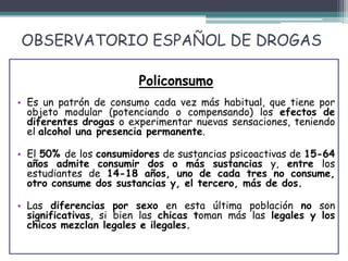 OBSERVATORIO ESPAÑOL DE DROGAS
Policonsumo
• Es un patrón de consumo cada vez más habitual, que tiene por
objeto modular (potenciando o compensando) los efectos de
diferentes drogas o experimentar nuevas sensaciones, teniendo
el alcohol una presencia permanente.
• El 50% de los consumidores de sustancias psicoactivas de 15-64
años admite consumir dos o más sustancias y, entre los
estudiantes de 14-18 años, uno de cada tres no consume,
otro consume dos sustancias y, el tercero, más de dos.
• Las diferencias por sexo en esta última población no son
significativas, si bien las chicas toman más las legales y los
chicos mezclan legales e ilegales.
 
