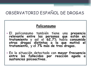 OBSERVATORIO ESPAÑOL DE DROGAS
Policonsumo
• El policonsumo también tiene una presencia
relevante entre las personas que están en
tratamiento y así el 62,7% había consumido
otras drogas distintas a la que motivó el
tratamiento, y el 7% más de tres drogas.
• Es la situación detectada con mayor frecuencia
entre los fallecidos por reacción aguda a
sustancias psicoactivas.
 
