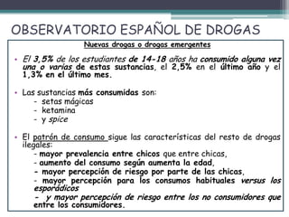 OBSERVATORIO ESPAÑOL DE DROGAS
Nuevas drogas o drogas emergentes
• El 3,5% de los estudiantes de 14-18 años ha consumido alguna vez
una o varias de estas sustancias, el 2,5% en el último año y el
1,3% en el último mes.
• Las sustancias más consumidas son:
- setas mágicas
- ketamina
- y spice
• El patrón de consumo sigue las características del resto de drogas
ilegales:
- mayor prevalencia entre chicos que entre chicas,
- aumento del consumo según aumenta la edad,
- mayor percepción de riesgo por parte de las chicas,
- mayor percepción para los consumos habituales versus los
esporádicos
- y mayor percepción de riesgo entre los no consumidores que
entre los consumidores.
 