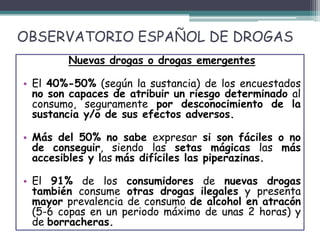 OBSERVATORIO ESPAÑOL DE DROGAS
Nuevas drogas o drogas emergentes
• El 40%-50% (según la sustancia) de los encuestados
no son capaces de atribuir un riesgo determinado al
consumo, seguramente por desconocimiento de la
sustancia y/o de sus efectos adversos.
• Más del 50% no sabe expresar si son fáciles o no
de conseguir, siendo las setas mágicas las más
accesibles y las más difíciles las piperazinas.
• El 91% de los consumidores de nuevas drogas
también consume otras drogas ilegales y presenta
mayor prevalencia de consumo de alcohol en atracón
(5-6 copas en un periodo máximo de unas 2 horas) y
de borracheras.
 