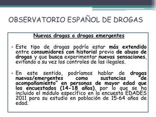OBSERVATORIO ESPAÑOL DE DROGAS
Nuevas drogas o drogas emergentes
• Este tipo de drogas podría estar más extendido
entre consumidores con historial previo de abuso de
drogas y que busca experimentar nuevas sensaciones,
evitando a su vez los controles de las ilegales.
• En este sentido, podríamos hablar de drogas
nuevas/emergentes como sustancias “de
acompañamiento” en personas de mayor edad que
los encuestados (14-18 años), por lo que se ha
incluido el módulo específico en la encuesta EDADES
2011 para su estudio en población de 15-64 años de
edad.
 
