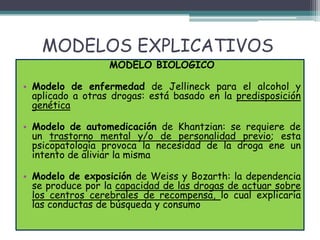 MODELOS EXPLICATIVOS
MODELO BIOLOGICO
• Modelo de enfermedad de Jellineck para el alcohol y
aplicado a otras drogas: está basado en la predisposición
genética
• Modelo de automedicación de Khantzian: se requiere de
un trastorno mental y/o de personalidad previo; esta
psicopatología provoca la necesidad de la droga ene un
intento de aliviar la misma
• Modelo de exposición de Weiss y Bozarth: la dependencia
se produce por la capacidad de las drogas de actuar sobre
los centros cerebrales de recompensa, lo cual explicaría
las conductas de búsqueda y consumo
 