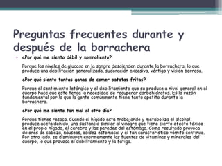 Preguntas frecuentes durante y
después de la borrachera
• ¿Por qué me siento débil y somnoliento?
Porque los niveles de glucosa en la sangre descienden durante la borrachera, lo que
produce una debilitación generalizada, sudoración excesiva, vértigo y visión borrosa.
¿Por qué siento tantas ganas de comer patatas fritas?
Porque el sentimiento letárgico y el debilitamiento que se produce a nivel general en el
cuerpo hace que este tenga la necesidad de recuperar carbohidratos. Es la razón
fundamental por la que la gente comúnmente tiene tanto apetito durante la
borrachera.
¿Por qué me siento tan mal al otro día?
Porque tienes resaca. Cuando el hígado esta trabajando y metaboliza el alcohol,
produce acetaldehído, una sustancia similar al vinagre que tiene cierto efecto tóxico
en el propio hígado, el cerebro y las paredes del estómago. Como resultado provoca
dolores de cabeza, náuseas, acidez estomacal y el tan característico vómito continuo.
Por otro lado, se disminuyen enormemente las fuentes de vitaminas y minerales del
cuerpo, lo que provoca el debilitamiento y la fatiga.
 