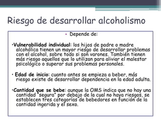 Riesgo de desarrollar alcoholismo
• Depende de:
•Vulnerabilidad individual: los hijos de padre o madre
alcohólica tienen un mayor riesgo de desarrollar problemas
con el alcohol, sobre todo si son varones. También tienen
más riesgo aquellos que lo utilizan para aliviar el malestar
psicológico o superar sus problemas personales.
• Edad de inicio: cuanto antes se empieza a beber, más
riesgo existe de desarrollar dependencia en la edad adulta.
•Cantidad que se bebe: aunque la OMS indica que no hay una
cantidad “segura” por debajo de la cual no haya riesgos, se
establecen tres categorías de bebedores en función de la
cantidad ingerida y el sexo.
 