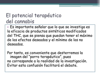 El potencial terapéutico
del cannabis
• Es importante señalar que lo que se investiga es
la eficacia de productos sintéticos modificados
del THC, que se piensa que puedan tener el máximo
de los efectos deseados y el mínimo de los no
deseados.
Por tanto, es conveniente que desterremos la
imagen del “porro terapéutico”, pues
no corresponde a la realidad de la investigación.
Evitar esta confusión facilitará el debate.
 