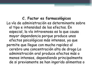 C. Factor es farmacológicos
La vía de administración es determinante sobre
el tipo e intensidad de los efectos. En
especial, la vía intravenosa es la que causa
mayor dependencia porque produce unos
efectos psicológicos más intensos, ya que
permite que llegue con mucha rapidez al
cerebro una concentración alta de droga La
administración oral produce efectos más o
menos intensos, dependiendo principalmente
de si previamente se han ingerido alimentos o
 