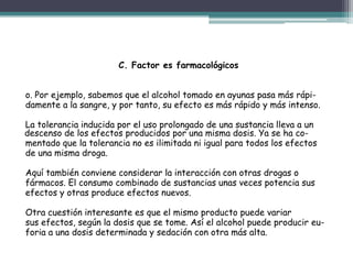 C. Factor es farmacológicos
o. Por ejemplo, sabemos que el alcohol tomado en ayunas pasa más rápi-
damente a la sangre, y por tanto, su efecto es más rápido y más intenso.
La tolerancia inducida por el uso prolongado de una sustancia lleva a un
descenso de los efectos producidos por una misma dosis. Ya se ha co-
mentado que la tolerancia no es ilimitada ni igual para todos los efectos
de una misma droga.
Aquí también conviene considerar la interacción con otras drogas o
fármacos. El consumo combinado de sustancias unas veces potencia sus
efectos y otras produce efectos nuevos.
Otra cuestión interesante es que el mismo producto puede variar
sus efectos, según la dosis que se tome. Así el alcohol puede producir eu-
foria a una dosis determinada y sedación con otra más alta.
 