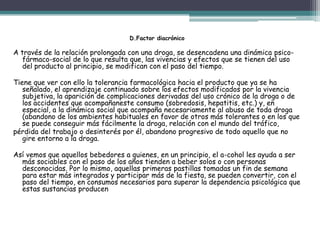 D.Factor diacrónico
A través de la relación prolongada con una droga, se desencadena una dinámica psico-
fármaco-social de lo que resulta que, las vivencias y efectos que se tienen del uso
del producto al principio, se modifican con el paso del tiempo.
Tiene que ver con ello la tolerancia farmacológica hacia el producto que ya se ha
señalado, el aprendizaje continuado sobre los efectos modificados por la vivencia
subjetiva, la aparición de complicaciones derivadas del uso crónico de la droga o de
los accidentes que acompañaneste consumo (sobredosis, hepatitis, etc.) y, en
especial, a la dinámica social que acompaña necesariamente al abuso de toda droga
(abandono de los ambientes habituales en favor de otros más tolerantes o en los que
se puede conseguir más fácilmente la droga, relación con el mundo del tráfico,
pérdida del trabajo o desinterés por él, abandono progresivo de todo aquello que no
gire entorno a la droga.
Así vemos que aquellos bebedores a quienes, en un principio, el a-cohol les ayuda a ser
más sociables con el paso de los años tienden a beber solos o con personas
desconocidas. Por lo mismo, aquellas primeras pastillas tomadas un fin de semana
para estar más integrados y participar más de la fiesta, se pueden convertir, con el
paso del tiempo, en consumos necesarios para superar la dependencia psicológica que
estas sustancias producen
 
