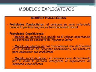 MODELOS EXPLICATIVOS
MODELO PSICOLÓGICO
• Postulados Conductistas: el consumo se verá reforzado
cuando la persona mejore su funcionamiento social
• Postulados Cognitivistas:
- Modelo del aprendizaje social: en él cobran importancia
los patrones de conducta de figuras a imitar
- Modelo de adaptación: los toxicómanos son deficientes
en la utilización de recursos personales y del contexto
para solucionar sus problemas
- Modelo social de Peele : el consumo viene determinado
por el como la persona interpreta la experiencia de
consumo y sus efectos
 