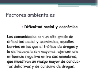 Factores ambientales
• Dificultad social y económica
Las comunidades con un alto grado de
dificultad social y económica, aquellos
barrios en los que el tráfico de drogas y
la delincuencia son mayores, ejercen una
influencia negativa entre sus miembros,
que muestran un riesgo mayor de conduc-
tas delictivas y de consumo de drogas.
 