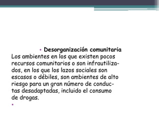 • Desorganización comunitaria
Los ambientes en los que existen pocos
recursos comunitarios o son infrautiliza-
dos, en los que los lazos sociales son
escasos o débiles, son ambientes de alto
riesgo para un gran número de conduc-
tas desadaptadas, incluido el consumo
de drogas.
•
 