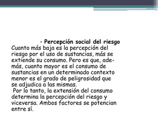 • Percepción social del riesgo
Cuanto más baja es la percepción del
riesgo por el uso de sustancias, más se
extiende su consumo. Pero es que, ade-
más, cuanto mayor es el consumo de
sustancias en un determinado contexto
menor es el grado de peligrosidad que
se adjudica a las mismas.
Por lo tanto, la extensión del consumo
determina la percepción del riesgo y
viceversa. Ambos factores se potencian
entre sí.
 