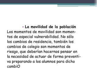 • La movilidad de la población
Los momentos de movilidad son momen-
tos de especial vulnerabilidad. No sólo
los cambios de residencia, también los
cambios de colegio son momentos de
riesgo, que deberían hacernos pensar en
la necesidad de actuar de forma preventi-
va preparando a los alumnos para dicho
cambiO
 
