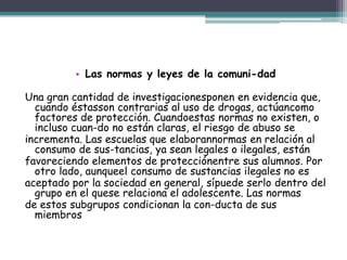 • Las normas y leyes de la comuni-dad
Una gran cantidad de investigacionesponen en evidencia que,
cuando éstasson contrarias al uso de drogas, actúancomo
factores de protección. Cuandoestas normas no existen, o
incluso cuan-do no están claras, el riesgo de abuso se
incrementa. Las escuelas que elaborannormas en relación al
consumo de sus-tancias, ya sean legales o ilegales, están
favoreciendo elementos de protecciónentre sus alumnos. Por
otro lado, aunqueel consumo de sustancias ilegales no es
aceptado por la sociedad en general, sípuede serlo dentro del
grupo en el quese relaciona el adolescente. Las normas
de estos subgrupos condicionan la con-ducta de sus
miembros
 