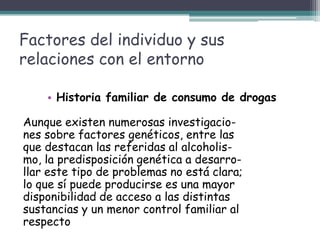 Factores del individuo y sus
relaciones con el entorno
• Historia familiar de consumo de drogas
Aunque existen numerosas investigacio-
nes sobre factores genéticos, entre las
que destacan las referidas al alcoholis-
mo, la predisposición genética a desarro-
llar este tipo de problemas no está clara;
lo que sí puede producirse es una mayor
disponibilidad de acceso a las distintas
sustancias y un menor control familiar al
respecto
 