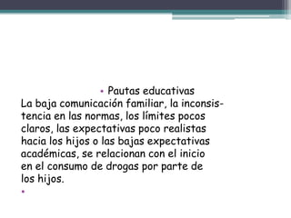 • Pautas educativas
La baja comunicación familiar, la inconsis-
tencia en las normas, los límites pocos
claros, las expectativas poco realistas
hacia los hijos o las bajas expectativas
académicas, se relacionan con el inicio
en el consumo de drogas por parte de
los hijos.
•
 