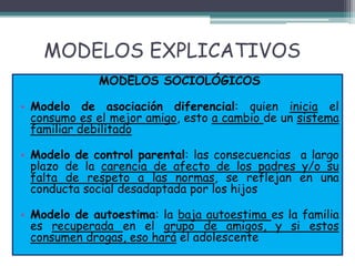 MODELOS EXPLICATIVOS
MODELOS SOCIOLÓGICOS
• Modelo de asociación diferencial: quien inicia el
consumo es el mejor amigo, esto a cambio de un sistema
familiar debilitado
• Modelo de control parental: las consecuencias a largo
plazo de la carencia de afecto de los padres y/o su
falta de respeto a las normas, se reflejan en una
conducta social desadaptada por los hijos
• Modelo de autoestima: la baja autoestima es la familia
es recuperada en el grupo de amigos, y si estos
consumen drogas, eso hará el adolescente
 