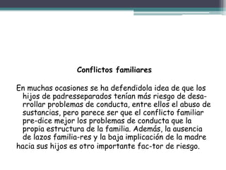 Conflictos familiares
En muchas ocasiones se ha defendidola idea de que los
hijos de padresseparados tenían más riesgo de desa-
rrollar problemas de conducta, entre ellos el abuso de
sustancias, pero parece ser que el conflicto familiar
pre-dice mejor los problemas de conducta que la
propia estructura de la familia. Además, la ausencia
de lazos familia-res y la baja implicación de la madre
hacia sus hijos es otro importante fac-tor de riesgo.
 