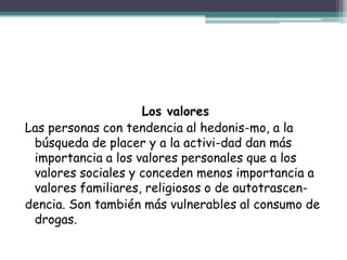Los valores
Las personas con tendencia al hedonis-mo, a la
búsqueda de placer y a la activi-dad dan más
importancia a los valores personales que a los
valores sociales y conceden menos importancia a
valores familiares, religiosos o de autotrascen-
dencia. Son también más vulnerables al consumo de
drogas.
 